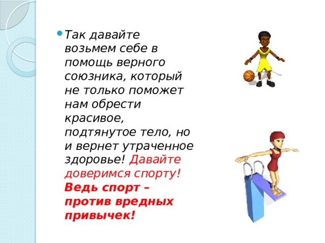 Так давайте возьмем себе в помощь верного союзника, который не только поможет нам обрести красивое, подтянутое тело, но и вернет утраченное здоровье! Давайте доверимся спорту! Ведь спорт – против вредных привычек! 