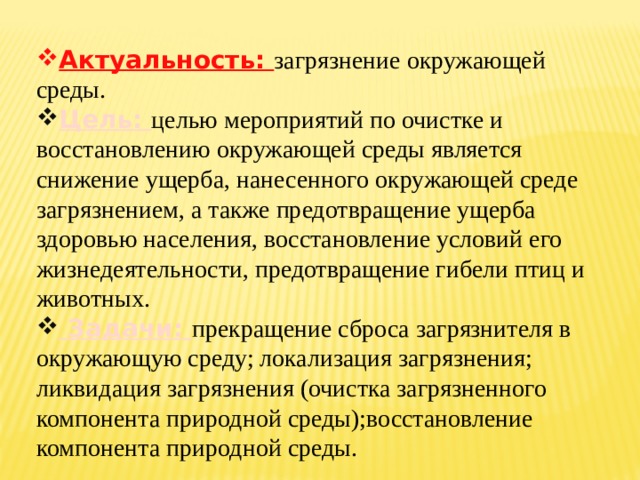 Актуальность: загрязнение окружающей среды. Цель: целью мероприятий по очистке и восстановлению окружающей среды является снижение ущерба, нанесенного окружающей среде загрязнением, а также предотвращение ущерба здоровью населения, восстановление условий его жизнедеятельности, предотвращение гибели птиц и животных.  Задачи: прекращение сброса загрязнителя в окружающую среду; локализация загрязнения; ликвидация загрязнения (очистка загрязненного компонента природной среды);восстановление компонента природной среды. 