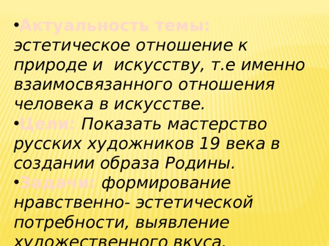 Актуальность темы: эстетическое отношение к природе и искусству, т.е именно взаимосвязанного отношения человека в искусстве. Цели:  Показать мастерство русских художников 19 века в создании образа Родины. Задачи: формирование нравственно- эстетической потребности, выявление художественного вкуса. 