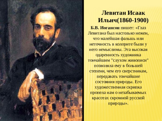 Левитан Исаак Ильич(1860-1900) Б.В. Иогансон пишет: «Глаз Левитана был настолько нежен, что малейшая фальшь или неточность в колорите были у него немыслимы. Эта высокая одаренность художника тончайшим 