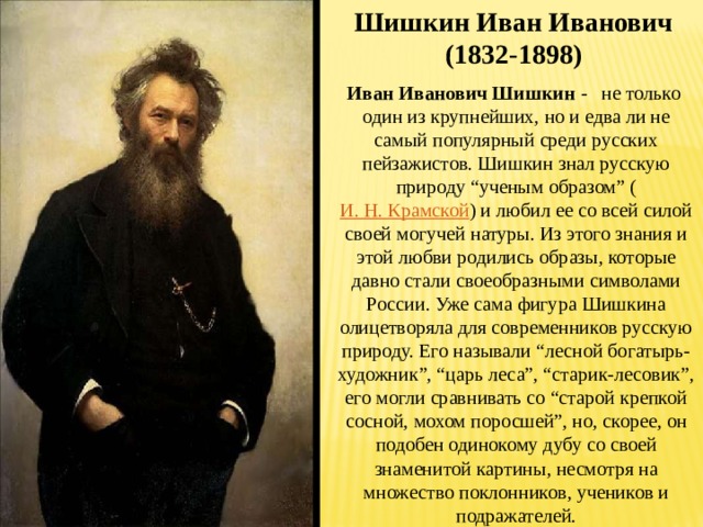 Шишкин Иван Иванович (1832-1898) Иван Иванович Шишкин - не только один из крупнейших, но и едва ли не самый популярный среди русских пейзажистов. Шишкин знал русскую природу “ученым образом” ( И. Н. Крамской ) и любил ее со всей силой своей могучей натуры. Из этого знания и этой любви родились образы, которые давно стали своеобразными символами России. Уже сама фигура Шишкина олицетворяла для современников русскую природу. Его называли “лесной богатырь-художник”, “царь леса”, “старик-лесовик”, его могли сравнивать со “старой крепкой сосной, мохом поросшей”, но, скорее, он подобен одинокому дубу со своей знаменитой картины, несмотря на множество поклонников, учеников и подражателей. 