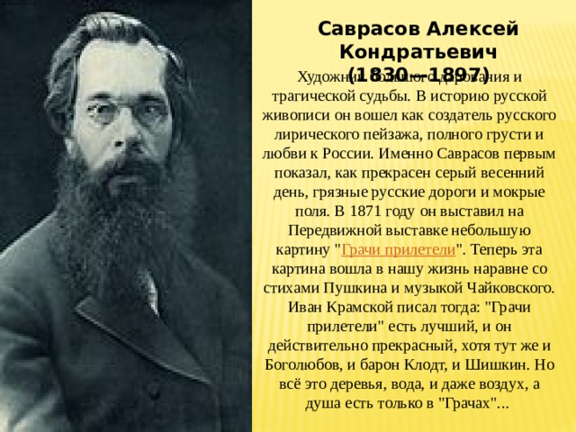 Саврасов Алексей Кондратьевич (1830—1897) Художник большого дарования и трагической судьбы. В историю русской живописи он вошел как создатель русского лирического пейзажа, полного грусти и любви к России. Именно Саврасов первым показал, как прекрасен серый весенний день, грязные русские дороги и мокрые поля. В 1871 году он выставил на Передвижной выставке небольшую картину 