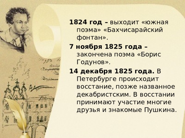 1824 год – выходит «южная поэма» «Бахчисарайский фонтан». 7 ноября 1825 года – закончена поэма «Борис Годунов». 14 декабря 1825 года. В Петербурге происходит восстание, позже названное декабристским. В восстании принимают участие многие друзья и знакомые Пушкина. 