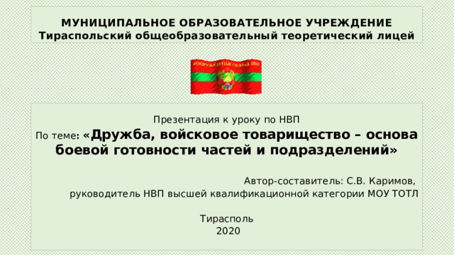 МУНИЦИПАЛЬНОЕ ОБРАЗОВАТЕЛЬНОЕ УЧРЕЖДЕНИЕ  Тираспольский общеобразовательный теоретический лицей Презентация к уроку по НВП По теме : « Дружба, войсковое товарищество – основа боевой готовности частей и подразделений»  Автор-составитель: С.В. Каримов, руководитель НВП высшей квалификационной категории МОУ ТОТЛ Тирасполь  2020 