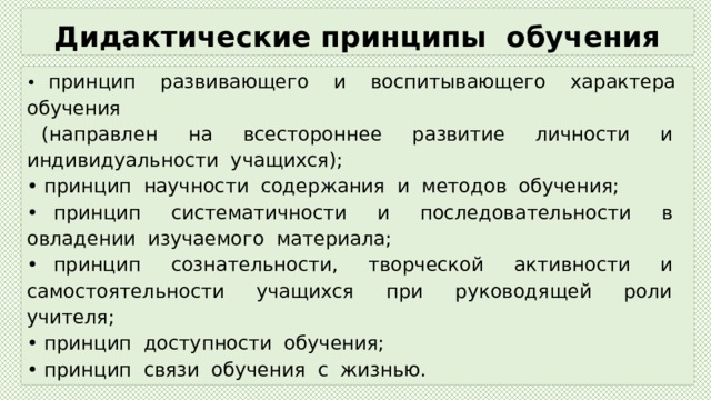 Дидактические принципы обучения • принцип развивающего и воспитывающего характера обучения  (направлен на всестороннее развитие личности и индивидуальности учащихся); • принцип научности содержания и методов обучения; • принцип систематичности и последовательности в овладении изучаемого материала; • принцип сознательности, творческой активности и самостоятельности учащихся при руководящей роли учителя; • принцип доступности обучения; • принцип связи обучения с жизнью. 