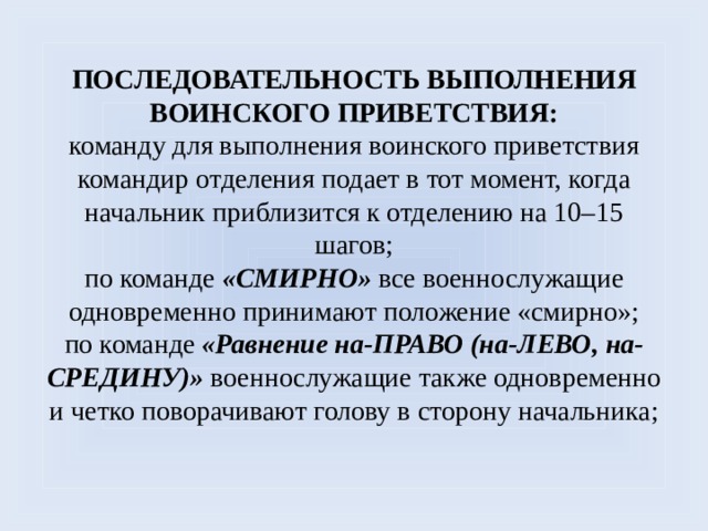 Последовательность выполнения воинского приветствия:  команду для выполнения воинского приветствия командир отделения подает в тот момент, когда начальник приблизится к отделению на 10–15 шагов;  по команде «СМИРНО» все военнослужащие одновременно принимают положение «смирно»;  по команде «Равнение на-ПРАВО (на-ЛЕВО, на-СРЕДИНУ)» военнослужащие также одновременно и четко поворачивают голову в сторону начальника;   