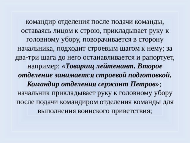 командир отделения после подачи команды, оставаясь лицом к строю, прикладывает руку к головному убору, поворачивается в сторону начальника, подходит строевым шагом к нему; за два-три шага до него останавливается и рапортует, например: «Товарищ лейтенант. Второе отделение занимается строевой подготовкой. Командир отделения сержант Петров» ;  начальник прикладывает руку к головному убору после подачи командиром отделения команды для выполнения воинского приветствия;   