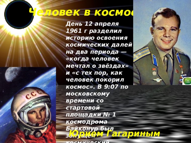 Человек в космосе День 12 апреля 1961 г разделил историю освоения космических далей на два периода — «когда человек мечтал о звёздах» и «с тех пор, как человек покорил космос». В 9:07 по московскому времени со стартовой площадки № 1 космодрома Байконур был запущен космический корабль «Восток-1» с первым в мире космонавтом на борту . Юрием Гагариным 