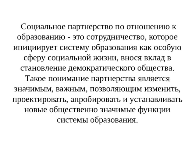   Социальное партнерство по отношению к образованию - это сотрудничество, которое инициирует систему образования как особую сферу социальной жизни, внося вклад в становление демократического общества. Такое понимание партнерства является значимым, важным, позволяющим изменить, проектировать, апробировать и устанавливать новые общественно значимые функции системы образования. 