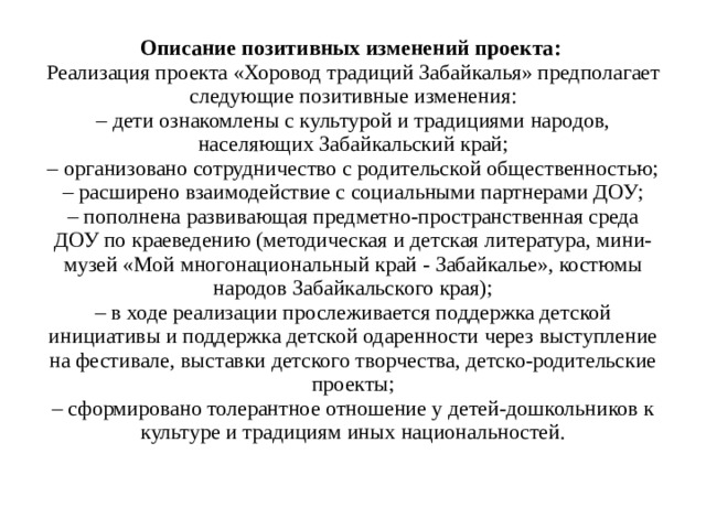 Описание позитивных изменений проекта:   Реализация проекта «Хоровод традиций Забайкалья» предполагает следующие позитивные изменения:  – дети ознакомлены с культурой и традициями народов, населяющих Забайкальский край;  – организовано сотрудничество с родительской общественностью;  – расширено взаимодействие с социальными партнерами ДОУ;  – пополнена развивающая предметно-пространственная среда ДОУ по краеведению (методическая и детская литература, мини-музей «Мой многонациональный край - Забайкалье», костюмы народов Забайкальского края);  – в ходе реализации прослеживается поддержка детской инициативы и поддержка детской одаренности через выступление на фестивале, выставки детского творчества, детско-родительские проекты;  – сформировано толерантное отношение у детей-дошкольников к культуре и традициям иных национальностей.   