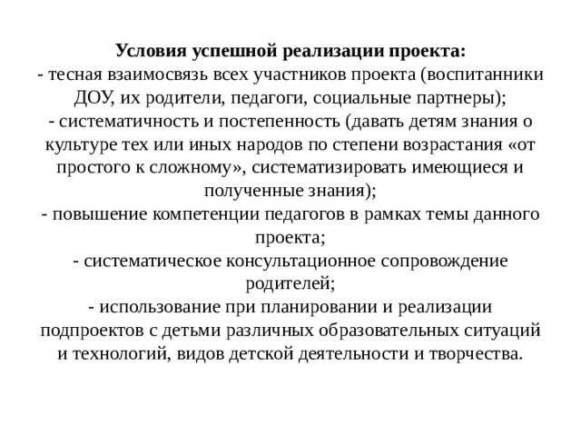 Условия успешной реализации проекта:  - тесная взаимосвязь всех участников проекта (воспитанники ДОУ, их родители, педагоги, социальные партнеры);  - систематичность и постепенность (давать детям знания о культуре тех или иных народов по степени возрастания «от простого к сложному», систематизировать имеющиеся и полученные знания);  - повышение компетенции педагогов в рамках темы данного проекта;  - систематическое консультационное сопровождение родителей;  - использование при планировании и реализации подпроектов с детьми различных образовательных ситуаций и технологий, видов детской деятельности и творчества. 