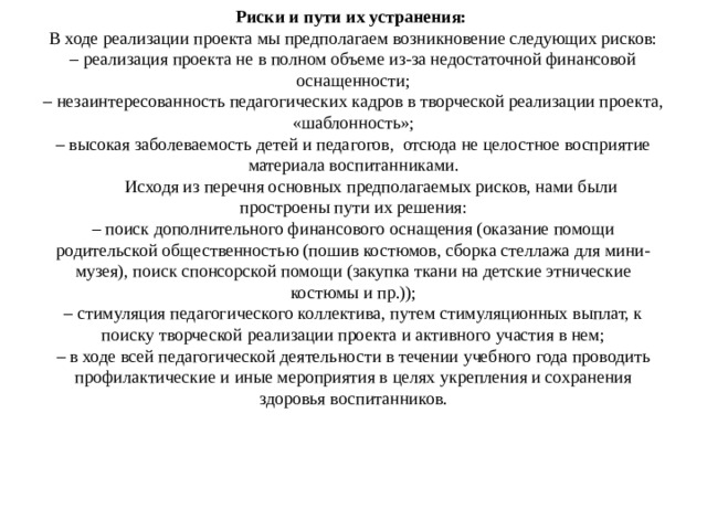 Риски и пути их устранения:  В ходе реализации проекта мы предполагаем возникновение следующих рисков:  – реализация проекта не в полном объеме из-за недостаточной финансовой оснащенности;  – незаинтересованность педагогических кадров в творческой реализации проекта, «шаблонность»;  – высокая заболеваемость детей и педагогов, отсюда не целостное восприятие материала воспитанниками.   Исходя из перечня основных предполагаемых рисков, нами были простроены пути их решения:  – поиск дополнительного финансового оснащения (оказание помощи родительской общественностью (пошив костюмов, сборка стеллажа для мини-музея), поиск спонсорской помощи (закупка ткани на детские этнические костюмы и пр.));  – стимуляция педагогического коллектива, путем стимуляционных выплат, к поиску творческой реализации проекта и активного участия в нем;  – в ходе всей педагогической деятельности в течении учебного года проводить профилактические и иные мероприятия в целях укрепления и сохранения здоровья воспитанников.   