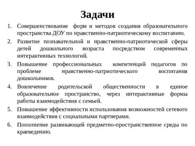 Задачи Совершенствование форм и методов создания образовательного пространства ДОУ по нравственно-патриотическому воспитанию. Развитие познавательной и нравственно-патриотической сферы детей дошкольного возраста посредством современных интерактивных технологий. Повышение профессиональных компетенций педагогов по проблеме нравственно-патриотического воспитания дошкольников. Вовлечение родительской общественности в единое образовательное пространство, через интерактивные формы работы взаимодействия с семьей. Повышение эффективности использования возможностей сетевого взаимодействия с социальными партнерами. Пополнение развивающей предметно-пространственное среды по краеведению. 