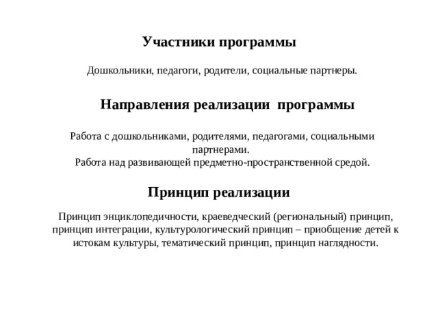 Участники  программы Дошкольники, педагоги, родители, социальные партнеры. Направления  реализации  программы Работа с дошкольниками, родителями, педагогами, социальными партнерами. Работа над развивающей предметно-пространственной средой. Принцип реализации Принцип энциклопедичности, краеведческий (региональный) принцип, принцип интеграции, культурологический принцип – приобщение детей к истокам культуры, тематический принцип, принцип наглядности. 