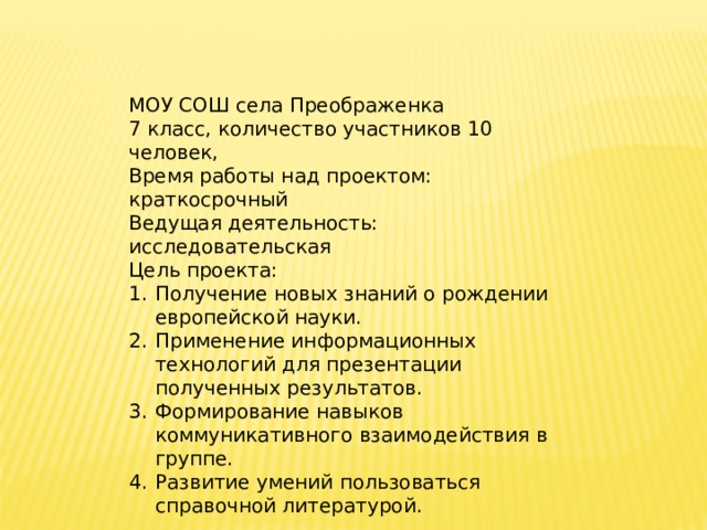 МОУ СОШ села Преображенка 7 класс, количество участников 10 человек, Время работы над проектом: краткосрочный Ведущая деятельность: исследовательская Цель проекта: Получение новых знаний о рождении европейской науки. Применение информационных технологий для презентации полученных результатов. Формирование навыков коммуникативного взаимодействия в группе. Развитие умений пользоваться справочной литературой. 