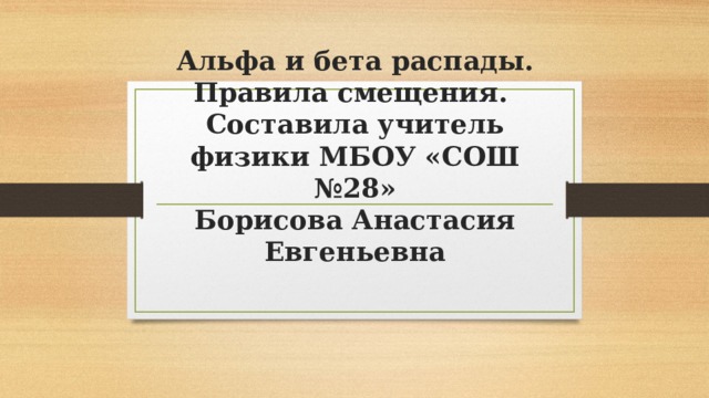 Альфа и бета распады. Правила смещения.  Составила учитель физики МБОУ «СОШ №28»  Борисова Анастасия Евгеньевна 