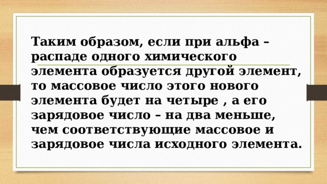 Таким образом, если при альфа – распаде одного химического элемента образуется другой элемент, то массовое число этого нового элемента будет на четыре , а его зарядовое число – на два меньше, чем соответствующие массовое и зарядовое числа исходного элемента. 