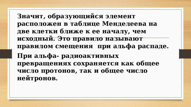 Значит, образующийся элемент расположен в таблице Менделеева на две клетки ближе к ее началу, чем исходный. Это правило называют правилом смещения при альфа распаде. При альфа- радиоактивных превращениях сохраняется как общее число протонов, так и общее число нейтронов. 