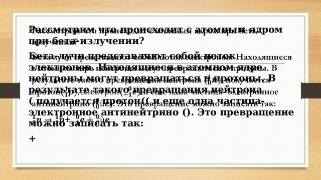 Рассмотрим что происходит с атомным ядром при бета-излучении?   Бета-лучи представляют собой поток электронов. Находящиеся в атомном ядре нейтроны могут превращаться в протоны. В результате такого превращения нейтрона ( получается протон(( и еще одна частица- электронное антинейтрино (). Это превращение можно записать так: +  