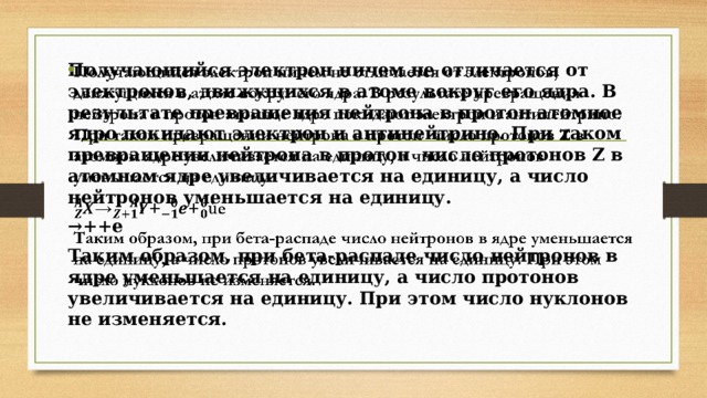 Получающийся электрон ничем не отличается от электронов, движущихся в атоме вокруг его ядра. В результате превращения нейтрона в протон атомное ядро покидают электрон и антинейтрино. При таком превращении нейтрона в протон число протонов Z в атомном ядре увеличивается на единицу, а число нейтронов уменьшается на единицу.   → ++e Таким образом, при бета-распаде число нейтронов в ядре уменьшается на единицу, а число протонов увеличивается на единицу. При этом число нуклонов не изменяется. 