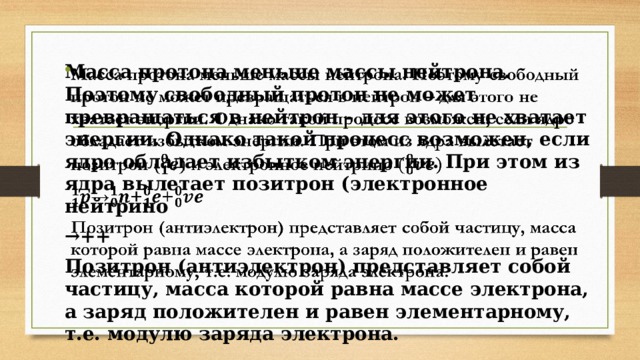 Масса протона меньше массы нейтрона. Поэтому свободный протон не может превращаться в нейтрон – для этого не хватает энергии. Однако такой процесс возможен, если ядро обладает избытком энергии. При этом из ядра вылетает позитрон (электронное нейтрино   → ++ Позитрон (антиэлектрон) представляет собой частицу, масса которой равна массе электрона, а заряд положителен и равен элементарному, т.е. модулю заряда электрона. 