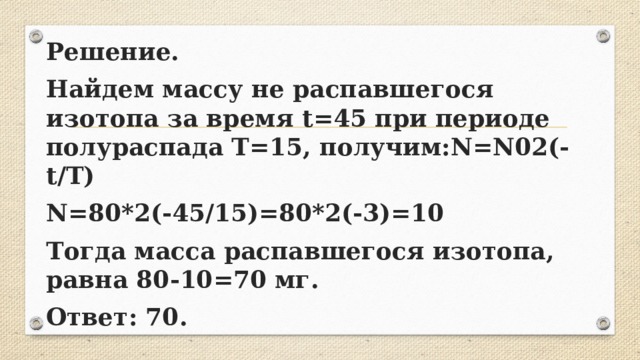 Решение. Найдем массу не распавшегося изотопа за время t=45 при периоде полураспада T=15, получим:N=N02(-t/T) N=80*2(-45/15)=80*2(-3)=10 Тогда масса распавшегося изотопа, равна 80-10=70 мг. Ответ: 70. 