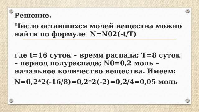 Решение. Число оставшихся молей вещества можно найти по формуле N=N02(-t/T)  где t=16 суток – время распада; T=8 суток – период полураспада; N0=0,2 моль – начальное количество вещества. Имеем: N=0,2*2(-16/8)=0,2*2(-2)=0,2/4=0,05 моль  