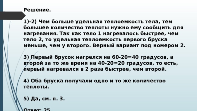 Решение.  1)-2) Чем больше удельная теплоемкость тела, тем большее количество теплоты нужно ему сообщить для нагревания. Так как тело 1 нагревалось быстрее, чем тело 2, то удельная теплоемкость первого бруска меньше, чем у второго. Верный вариант под номером 2.  3) Первый брусок нагрелся на 60-20=40 градусов, а второй за то же время на 40-20=20 градусов, то есть, первый нагревался в 2 раза быстрее, чем второй.  4) Оба бруска получали одно и то же количество теплоты.  5) Да, см. п. 3.  Ответ: 25. 