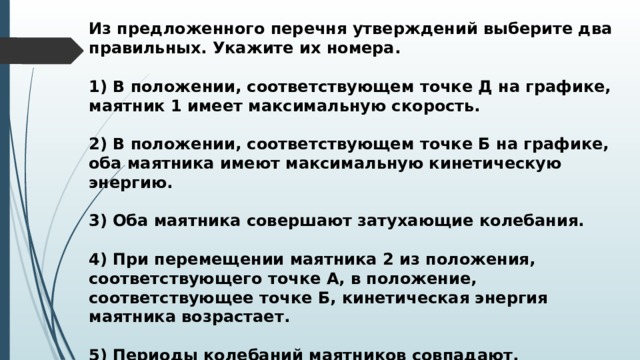 Из предложенного перечня утверждений выберите два правильных. Укажите их номера.  1) В положении, соответствующем точке Д на графике, маятник 1 имеет максимальную скорость.  2) В положении, соответствующем точке Б на графике, оба маятника имеют максимальную кинетическую энергию.  3) Оба маятника совершают затухающие колебания.  4) При перемещении маятника 2 из положения, соответствующего точке А, в положение, соответствующее точке Б, кинетическая энергия маятника возрастает.  5) Периоды колебаний маятников совпадают. 