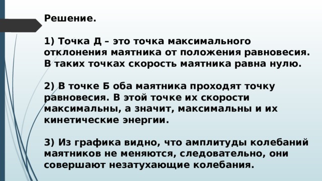 Решение.  1) Точка Д – это точка максимального отклонения маятника от положения равновесия. В таких точках скорость маятника равна нулю.  2) В точке Б оба маятника проходят точку равновесия. В этой точке их скорости максимальны, а значит, максимальны и их кинетические энергии.  3) Из графика видно, что амплитуды колебаний маятников не меняются, следовательно, они совершают незатухающие колебания. 