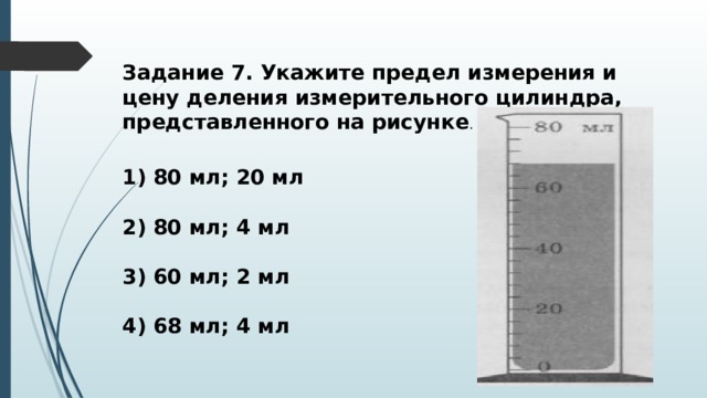 Задание 7. Укажите предел измерения и цену деления измерительного цилиндра, представленного на рисунке . 1) 80 мл; 20 мл  2) 80 мл; 4 мл  3) 60 мл; 2 мл  4) 68 мл; 4 мл 