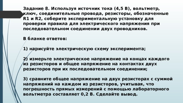 Задание 8. Используя источник тока (4,5 В), вольтметр, ключ, соединительные провода, резисторы, обозначенные R1 и R2, соберите экспериментальную установку для проверки правила для электрического напряжения при последовательном соединении двух проводников.  В бланке ответов:  1) нарисуйте электрическую схему эксперимента;  2) измерьте электрическое напряжение на концах каждого из резисторов и общее напряжение на контактах двух резисторов при их последовательном соединении;  3) сравните общее напряжение на двух резисторах с суммой напряжений на каждом из резисторов, учитывая, что погрешность прямых измерений с помощью лабораторного вольтметра составляет 0,2 В. Сделайте вывод. 