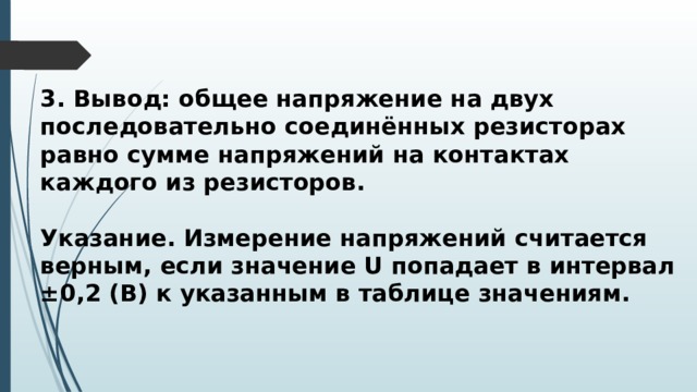 3. Вывод: общее напряжение на двух последовательно соединённых резисторах равно сумме напряжений на контактах каждого из резисторов.  Указание. Измерение напряжений считается верным, если значение U попадает в интервал ±0,2 (В) к указанным в таблице значениям. 