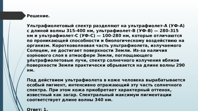 Решение.  Ультрафиолетовый спектр разделяют на ультрафиолет-А (УФ-А) с длиной волны 315-400 нм, ультрафиолет-В (УФ-В) — 280-315 нм и ультрафиолет-С (УФ-С) — 100-280 нм, которые отличаются по проникающей способности и биологическому воздействию на организм. Коротковолновая часть ультрафиолета, излучаемого Солнцем, не достигает поверхности Земли. Из-за наличия озонового слоя в атмосфере Земли, поглощающего ультрафиолетовые лучи, спектр солнечного излучения вблизи поверхности Земли практически обрывается на длине волны 290 нм.  Под действием ультрафиолета в коже человека вырабатывается особый пигмент, интенсивно отражающий эту часть солнечного спектра. При этом кожа приобретает характерный оттенок, известный как загар. Спектральный максимум пигментации соответствует длине волны 340 нм.  Ответ: 1. 