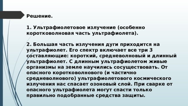 Решение.  1. Ультрафиолетовое излучение (особенно коротковолновая часть ультрафиолета).  2. Большая часть излучения дуги приходится на ультрафиолет. Его спектр включает все три 3 составляющие: короткий, средневолновый и длинный ультрафиолет. С длинным ультрафиолетом живые организмы на земле научились сосуществовать. От опасного коротковолнового (и частично средневолнового) ультрафиолетового космического излучения нас спасает озоновый слой. При сварке от опасного ультрафиолета могут спасти только правильно подобранные средства защиты. 