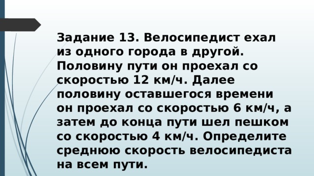 Задание 13. Велосипедист ехал из одного города в другой. Половину пути он проехал со скоростью 12 км/ч. Далее половину оставшегося времени он проехал со скоростью 6 км/ч, а затем до конца пути шел пешком со скоростью 4 км/ч. Определите среднюю скорость велосипедиста на всем пути. 