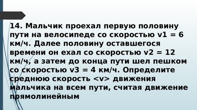 14. Мальчик проехал первую половину пути на велосипеде со скоростью v1 = 6 км/ч. Далее половину оставшегося времени он ехал со скоростью v2 = 12 км/ч, а затем до конца пути шел пешком со скоростью v3 = 4 км/ч. Определите среднюю скорость  движения мальчика на всем пути, считая движение прямолинейным 