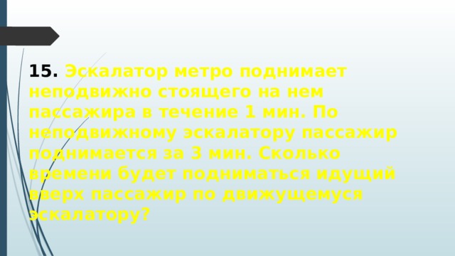 15. Эскалатор метро поднимает неподвижно стоящего на нем пассажира в течение 1 мин. По неподвижному эскалатору пассажир поднимается за 3 мин. Сколько времени будет подниматься идущий вверх пассажир по движущемуся эскалатору? 