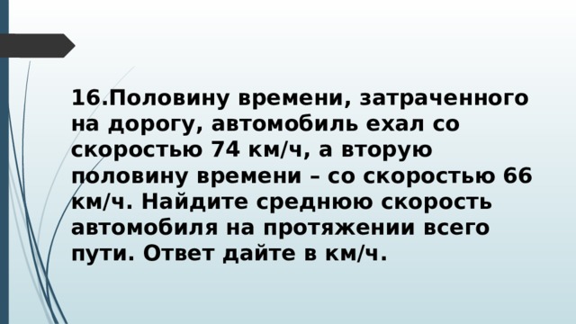 16.Половину времени, затраченного на дорогу, автомобиль ехал со скоростью 74 км/ч, а вторую половину времени – со скоростью 66 км/ч. Найдите среднюю скорость автомобиля на протяжении всего пути. Ответ дайте в км/ч. 