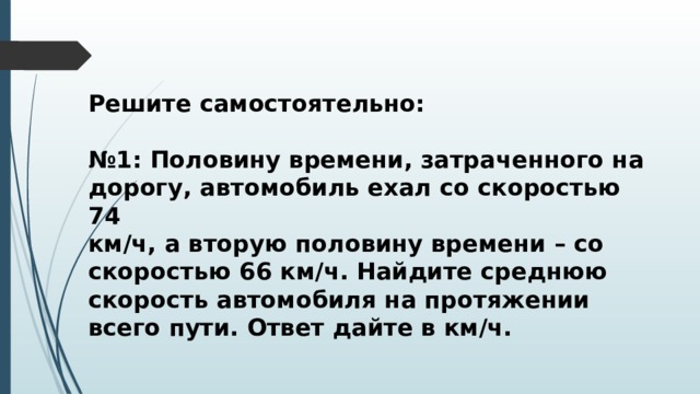 Решите самостоятельно:  № 1: Половину времени, затраченного на дорогу, автомобиль ехал со скоростью 74 км/ч, а вторую половину времени – со скоростью 66 км/ч. Найдите среднюю скорость автомобиля на протяжении всего пути. Ответ дайте в км/ч.  