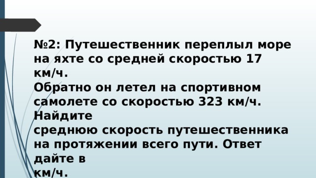 № 2: Путешественник переплыл море на яхте со средней скоростью 17 км/ч. Обратно он летел на спортивном самолете со скоростью 323 км/ч. Найдите среднюю скорость путешественника на протяжении всего пути. Ответ дайте в км/ч. 