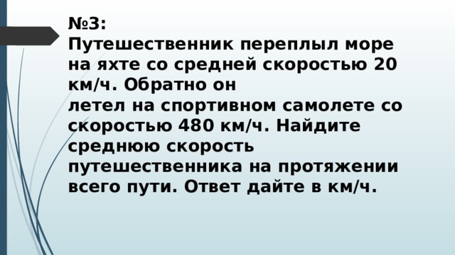 № 3: Путешественник переплыл море на яхте со средней скоростью 20 км/ч. Обратно он летел на спортивном самолете со скоростью 480 км/ч. Найдите среднюю скорость путешественника на протяжении всего пути. Ответ дайте в км/ч. 