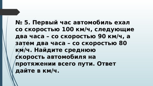 № 5. Первый час автомобиль ехал со скоростью 100 км/ч, следующие два часа – со скоростью 90 км/ч, а затем два часа – со скоростью 80 км/ч. Найдите среднюю скорость автомобиля на протяжении всего пути. Ответ дайте в км/ч. 