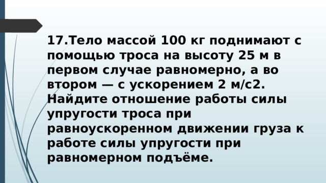 17.Тело массой 100 кг поднимают с помощью троса на высоту 25 м в первом случае равномерно, а во втором — с ускорением 2 м/с2. Найдите отношение работы силы упругости троса при равноускоренном движении груза к работе силы упругости при равномерном подъёме. 