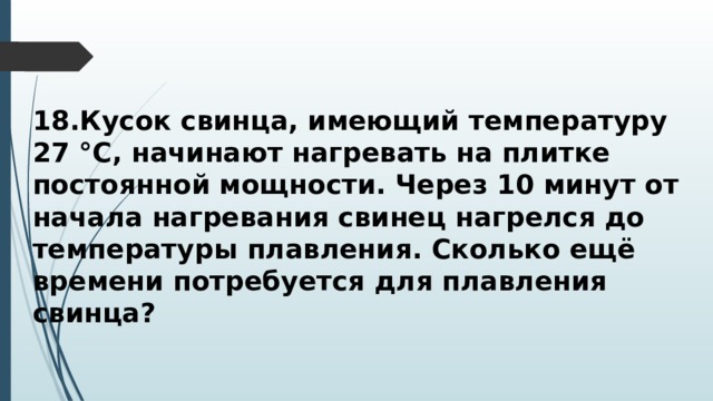 18.Кусок свинца, имеющий температуру 27 °С, начинают нагревать на плитке постоянной мощности. Через 10 минут от начала нагревания свинец нагрелся до температуры плавления. Сколько ещё времени потребуется для плавления свинца? 