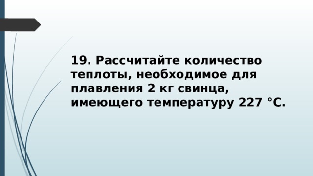 19. Рассчитайте количество теплоты, необходимое для плавления 2 кг свинца, имеющего температуру 227 °С. 