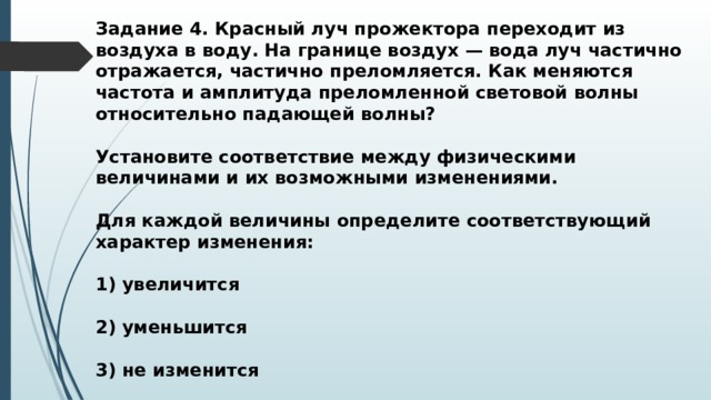 Задание 4. Красный луч прожектора переходит из воздуха в воду. На границе воздух — вода луч частично отражается, частично преломляется. Как меняются частота и амплитуда преломленной световой волны относительно падающей волны?  Установите соответствие между физическими величинами и их возможными изменениями.  Для каждой величины определите соответствующий характер изменения:  1) увеличится  2) уменьшится  3) не изменится 