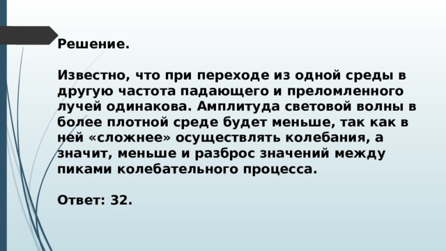 Решение.  Известно, что при переходе из одной среды в другую частота падающего и преломленного лучей одинакова. Амплитуда световой волны в более плотной среде будет меньше, так как в ней «сложнее» осуществлять колебания, а значит, меньше и разброс значений между пиками колебательного процесса.  Ответ: 32. 