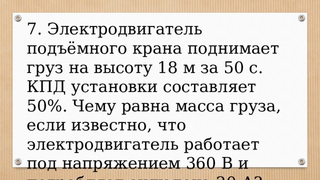 7. Электродвигатель подъёмного крана поднимает груз на высоту 18 м за 50 с. КПД установки составляет 50%. Чему равна масса груза, если известно, что электродвигатель работает под напряжением 360 В и потребляет силу тока 20 А? 