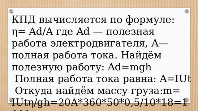 КПД вычисляется по формуле: η= Ad/A где Ad — полезная работа электродвигателя, A— полная работа тока. Найдём полезную работу: Ad=mgh  Полная работа тока равна: A=IUt  Откуда найдём массу груза:m= IUtη/gh=20A*360*50*0,5/10*18=1000 кг 